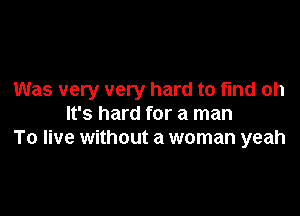 Was very very hard to fmd oh

It's hard for a man
To live without a woman yeah