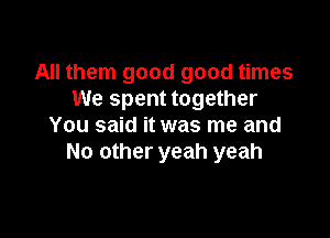 All them good good times
We spent together

You said it was me and
No other yeah yeah