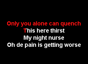 Only you alone can quench
This here thirst

My night nurse
on de pain is getting worse