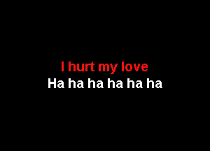 I hurt my love

Ha ha ha ha ha ha