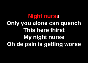 Night nurse
Only you alone can quench
This here thirst

My night nurse
on de pain is getting worse