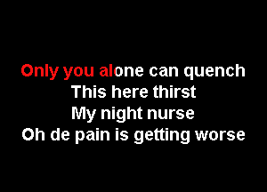 Only you alone can quench
This here thirst

My night nurse
on de pain is getting worse