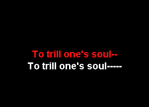 To trill one's soul--
To trill one's soul -----