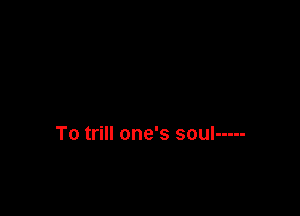 To trill one's soul -----