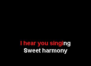 I hear you singing
Sweet harmony
