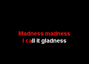 Madness madness
I call it gladness