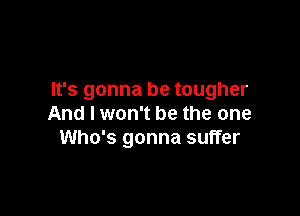 It's gonna be tougher

And I won't be the one
Who's gonna suffer