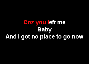 Coz you left me
Baby

And I got no place to go now