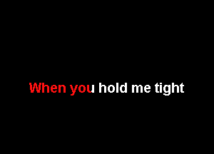 When you hold me tight