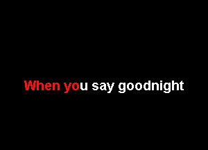 When you say goodnight