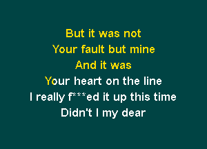 But it was not
Your fault but mine
And it was

Your heart on the line
I really FMed it up this time
Didn't I my dear