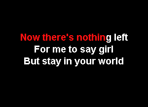 Now there's nothing left
For me to say girl

But stay in your world