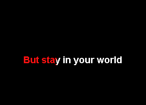 But stay in your world