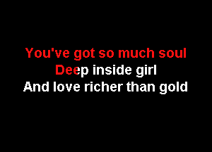 You've got so much soul
Deep inside girl

And love richer than gold