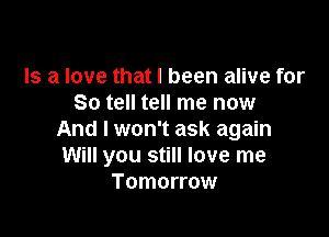 Is a love that I been alive for
So tell tell me now

And I won't ask again
Will you still love me
Tomorrow