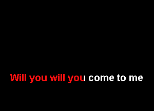 Will you will you come to me