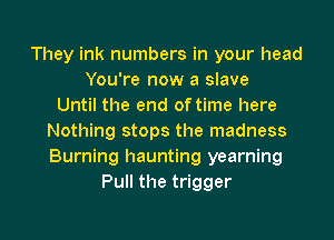 They ink numbers in your head
You're now a slave
Until the end of time here
Nothing stops the madness
Burning haunting yearning
Pull the trigger