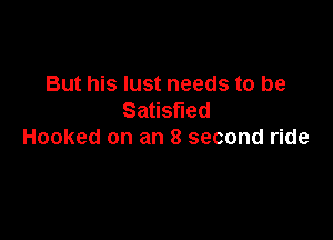 But his lust needs to be
Satisfied

Hooked on an 8 second ride