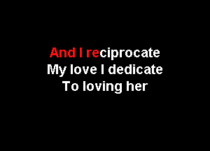 And I reciprocate
My love I dedicate

To loving her