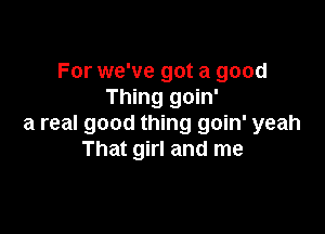 For we've got a good
Thing goin'

a real good thing goin' yeah
That girl and me
