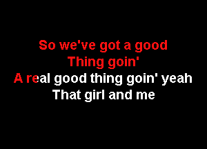So we've got a good
Thing goin'

A real good thing goin' yeah
That girl and me