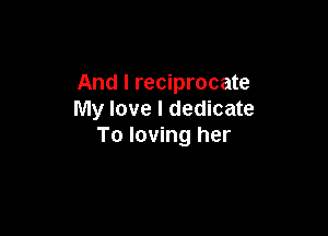 And I reciprocate
My love I dedicate

To loving her