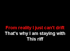 From reality ljust can't drift
That's why I am staying with
This riff