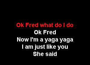 0k Fred what do I do
0k Fred

Now I'm a yaga yaga
I am just like you
She said