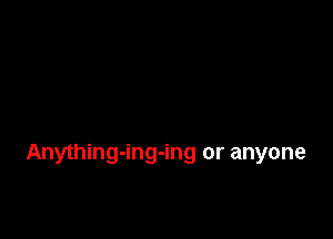 Anything-ing-ing or anyone