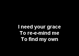 I need your grace

To re-e-mind me
To find my own