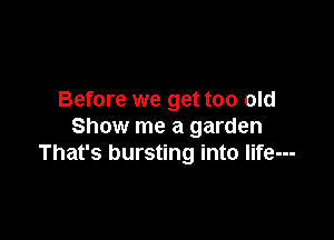 Before we get too old

Show me a garden
That's bursting into Iife---