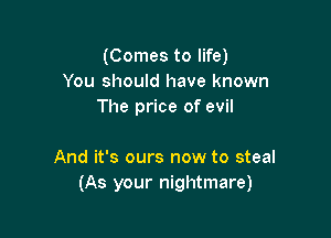 (Comes to life)
You should have known
The price of evil

And it's ours now to steal
(As your nightmare)