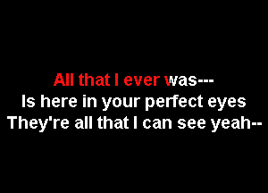 All that I ever was---

Is here in your perfect eyes
They're all that I can see yeah--