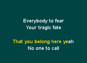 Everybody to fear
Your tragic fate

That you belong here yeah
No one to call