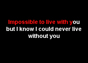 Impossible to live with you
but I know I could never live

without you