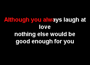 Although you always laugh at
love

nothing else would be
good enough for you