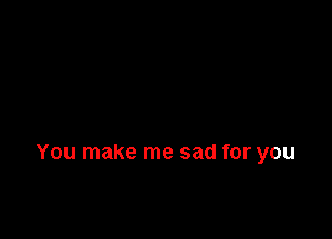 You make me sad for you
