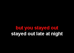 but you stayed out
stayed out late at night