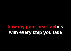 how my poor heart aches
with every step you take