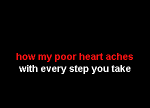 how my poor heart aches
with every step you take