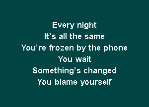 Every night
lfs all the same
Yowre frozen by the phone

You wait
Somethings changed
You blame yourself