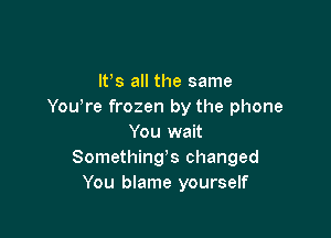 IVs all the same
You're frozen by the phone

You wait
Somethings changed
You blame yourself