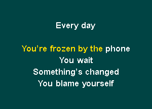 Every day

You're frozen by the phone

You wait
Somethings changed
You blame yourself