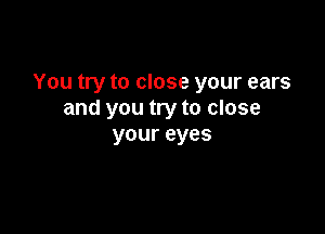 You try to close your ears
and you try to close

your eyes