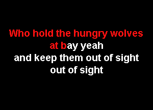 Who hold the hungry wolves
at bay yeah

and keep them out of sight
out of sight