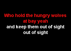 Who hold the hungry wolves
at bay yeah

and keep them out of sight
out of sight