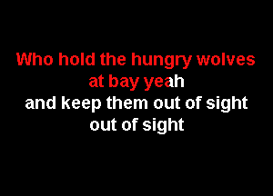 Who hold the hungry wolves
at bay yeah

and keep them out of sight
out of sight