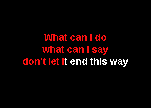 What can I do
what can i say

don't let it end this way