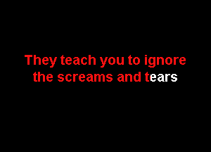 They teach you to ignore

the screams and tears