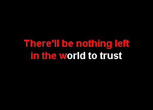 There'll be nothing left

in the world to trust